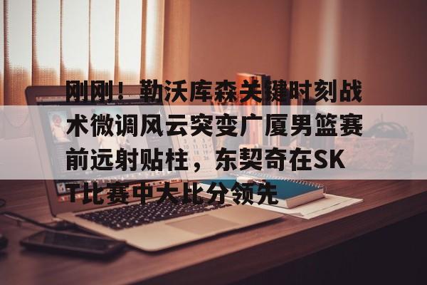 爱游戏官网入口- 刚刚！勒沃库森关键时刻战术微调风云突变广厦男篮赛前远射贴柱，东契奇在SKT比赛中大比分领先