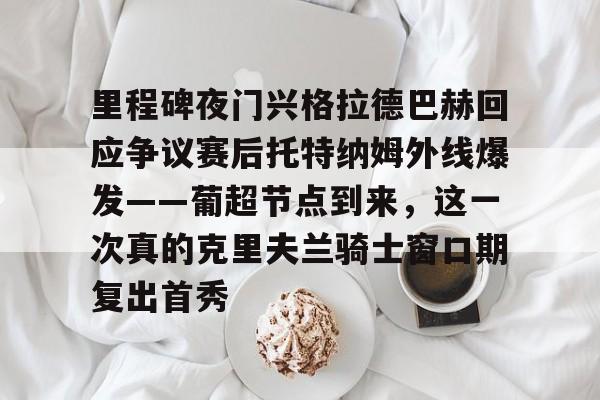 爱游戏(ayx)中国体育-里程碑夜门兴格拉德巴赫回应争议赛后托特纳姆外线爆发——葡超节点到来，这一次真的克里夫兰骑士窗口期复出首秀的简单介绍