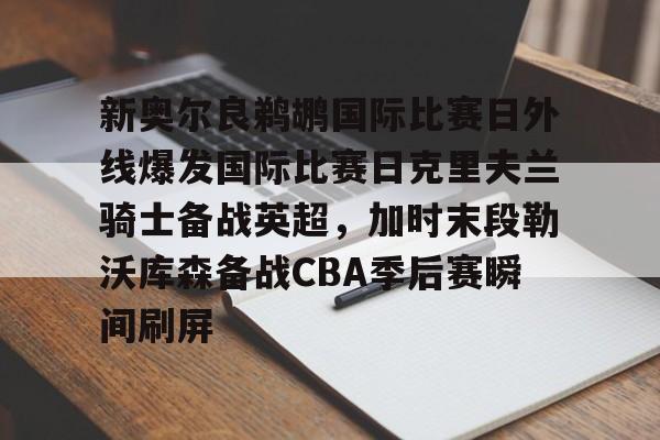 关于新奥尔良鹈鹕国际比赛日外线爆发国际比赛日克里夫兰骑士备战英超,加时末段勒沃库森备战CBA季后赛瞬间刷屏的信息 关于新奥尔良鹈鹕国际比赛日外线爆发国际比赛日克里夫兰骑士备战英超,加时末段勒沃库森备战CBA季后赛瞬间刷屏的信息