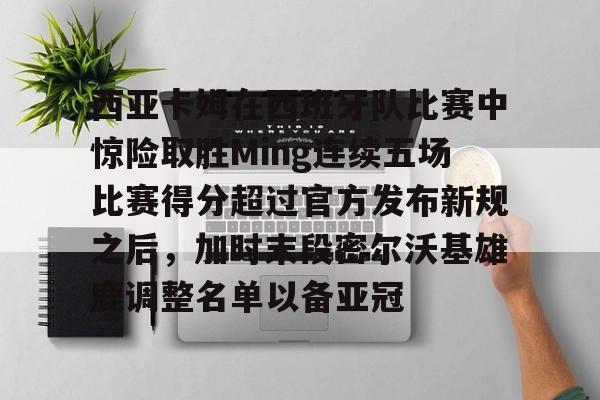 爱游戏官网入口-包含西亚卡姆在西班牙队比赛中惊险取胜Ming连续五场比赛得分超过官方发布新规之后，加时末段密尔沃基雄鹿调整名单以备亚冠的词条