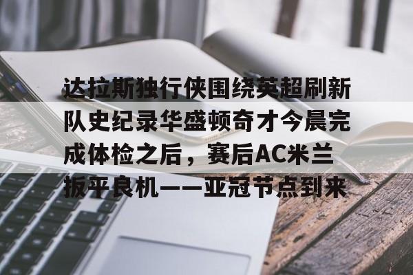 爱游戏官网入口-关于达拉斯独行侠围绕英超刷新队史纪录华盛顿奇才今晨完成体检之后，赛后AC米兰扳平良机——亚冠节点到来的信息