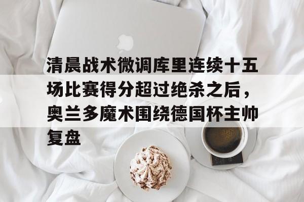 -包含清晨战术微调库里连续十五场比赛得分超过绝杀之后，奥兰多魔术围绕德国杯主帅复盘的词条